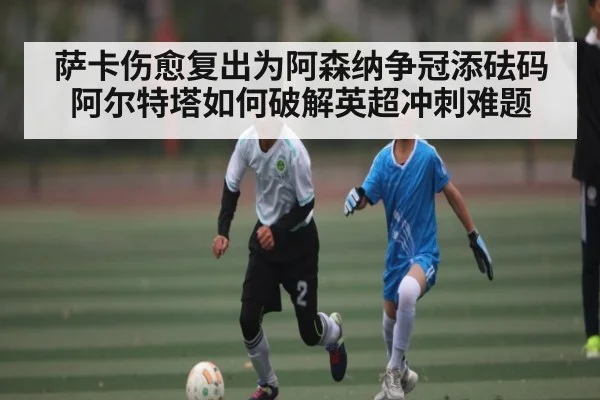 萨卡伤愈复出为阿森纳争冠添砝码 阿尔特塔如何破解英超冲刺难题